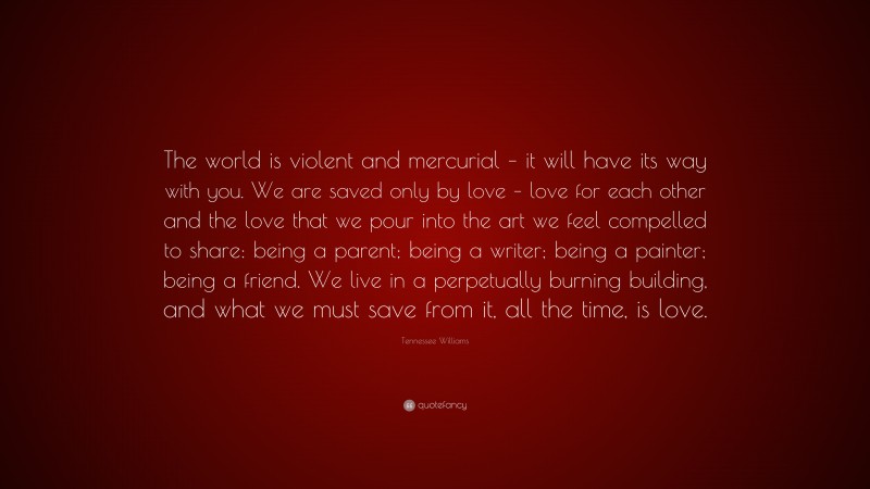 Tennessee Williams Quote: “The world is violent and mercurial – it will have its way with you. We are saved only by love – love for each other and the love that we pour into the art we feel compelled to share: being a parent; being a writer; being a painter; being a friend. We live in a perpetually burning building, and what we must save from it, all the time, is love.”