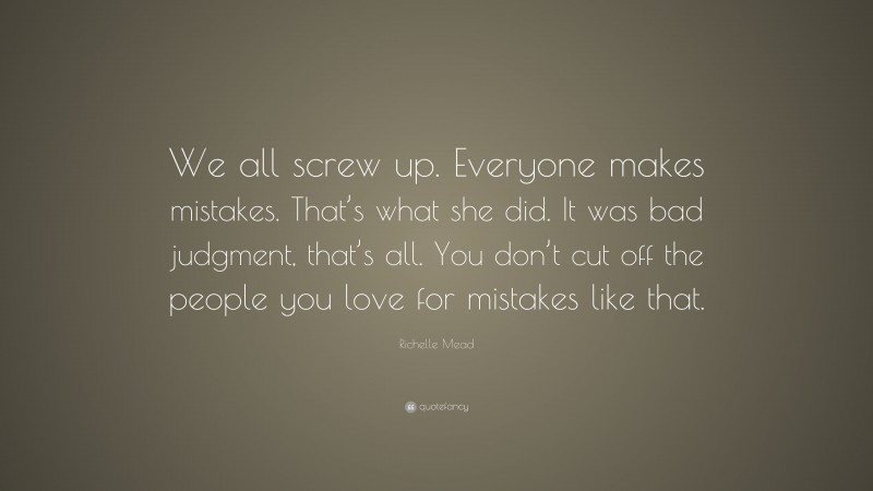 Richelle Mead Quote: “We all screw up. Everyone makes mistakes. That’s what she did. It was bad judgment, that’s all. You don’t cut off the people you love for mistakes like that.”