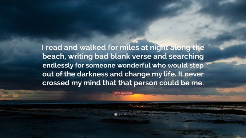Anna Quindlen Quote: “I read and walked for miles at night along the beach, writing bad blank verse and searching endlessly for someone wonderful who would step out of the darkness and change my life. It never crossed my mind that that person could be me.”