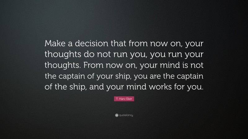 T. Harv Eker Quote: “Make a decision that from now on, your thoughts do not run you, you run your thoughts. From now on, your mind is not the captain of your ship, you are the captain of the ship, and your mind works for you.”