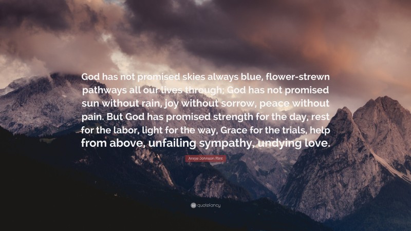 Annie Johnson Flint Quote: “God has not promised skies always blue, flower-strewn pathways all our lives through; God has not promised sun without rain, joy without sorrow, peace without pain. But God has promised strength for the day, rest for the labor, light for the way, Grace for the trials, help from above, unfailing sympathy, undying love.”