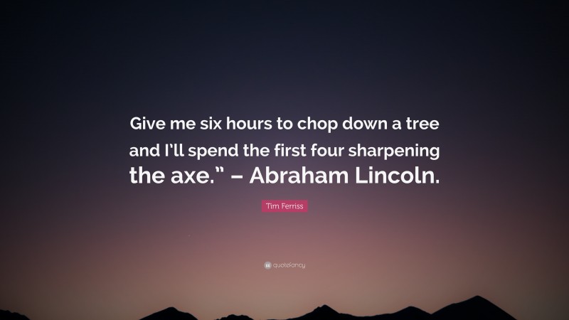 Tim Ferriss Quote: “Give me six hours to chop down a tree and I’ll spend the first four sharpening the axe.” – Abraham Lincoln.”