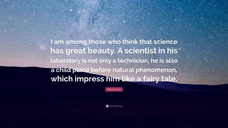 Marie Curie Quote: “I am among those who think that science has great beauty. A scientist in his laboratory is not only a technician, he is also a child place before natural phenomenon, which impress him like a fairy tale.”