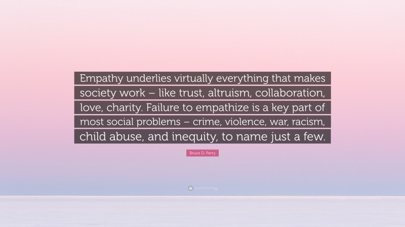 Bruce D. Perry Quote: “Empathy underlies virtually everything that makes society work – like trust, altruism, collaboration, love, charity. Failure to empathize is a key part of most social problems – crime, violence, war, racism, child abuse, and inequity, to name just a few.”