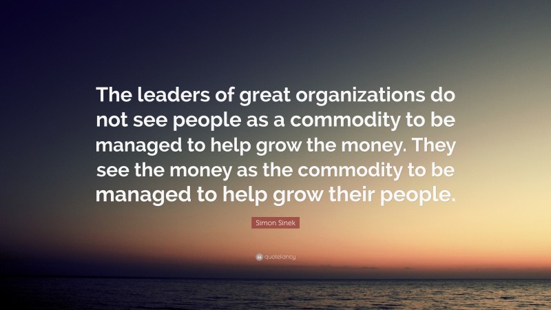 Simon Sinek Quote: “The leaders of great organizations do not see people as a commodity to be managed to help grow the money. They see the money as the commodity to be managed to help grow their people.”