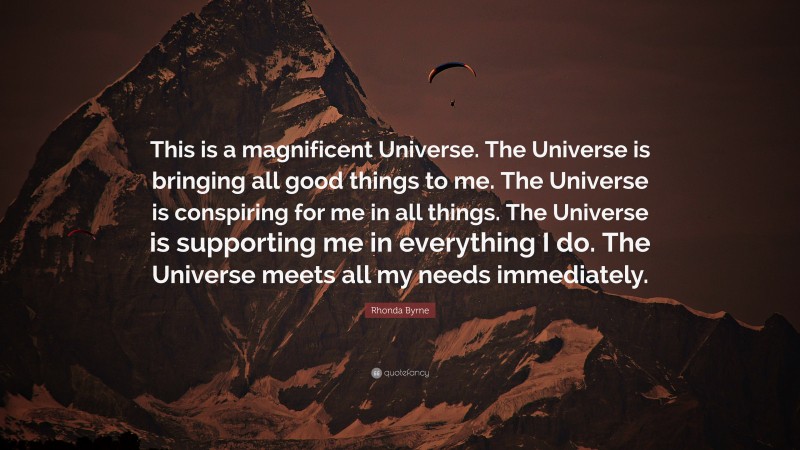 Rhonda Byrne Quote: “This is a magnificent Universe. The Universe is bringing all good things to me. The Universe is conspiring for me in all things. The Universe is supporting me in everything I do. The Universe meets all my needs immediately.”
