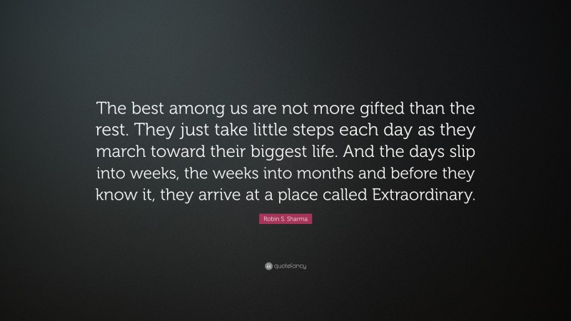 Robin S. Sharma Quote: “The best among us are not more gifted than the rest. They just take little steps each day as they march toward their biggest life. And the days slip into weeks, the weeks into months and before they know it, they arrive at a place called Extraordinary.”