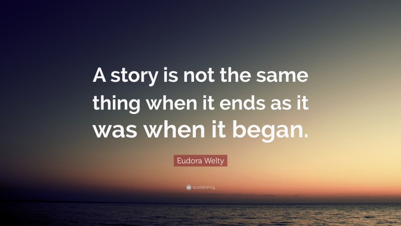 Eudora Welty Quote: “A story is not the same thing when it ends as it was when it began.”