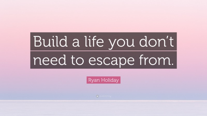 Ryan Holiday Quote: “Build a life you don’t need to escape from.”