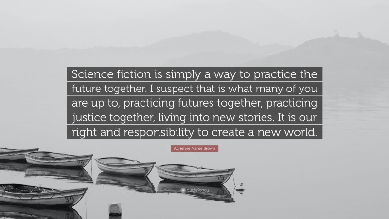 Adrienne Maree Brown Quote: “Science fiction is simply a way to practice the future together. I suspect that is what many of you are up to, practicing futures together, practicing justice together, living into new stories. It is our right and responsibility to create a new world.”