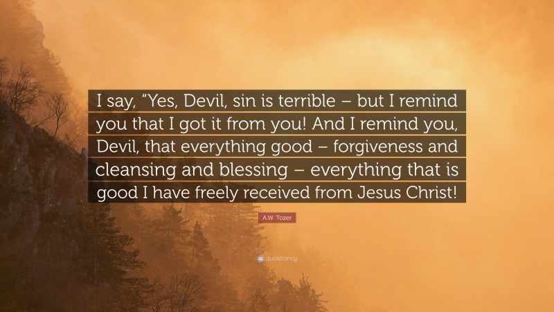 A.W. Tozer Quote: “I say, “Yes, Devil, sin is terrible – but I remind you that I got it from you! And I remind you, Devil, that everything good – forgiveness and cleansing and blessing – everything that is good I have freely received from Jesus Christ!”