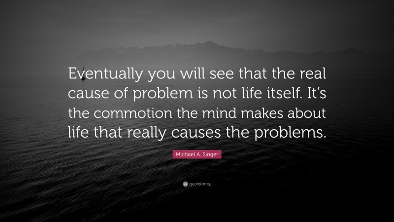 Michael A. Singer Quote: “Eventually you will see that the real cause of problem is not life itself. It’s the commotion the mind makes about life that really causes the problems.”