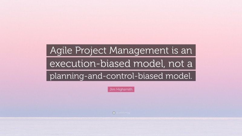 Jim Highsmith Quote: “Agile Project Management is an execution-biased model, not a planning-and-control-biased model.”