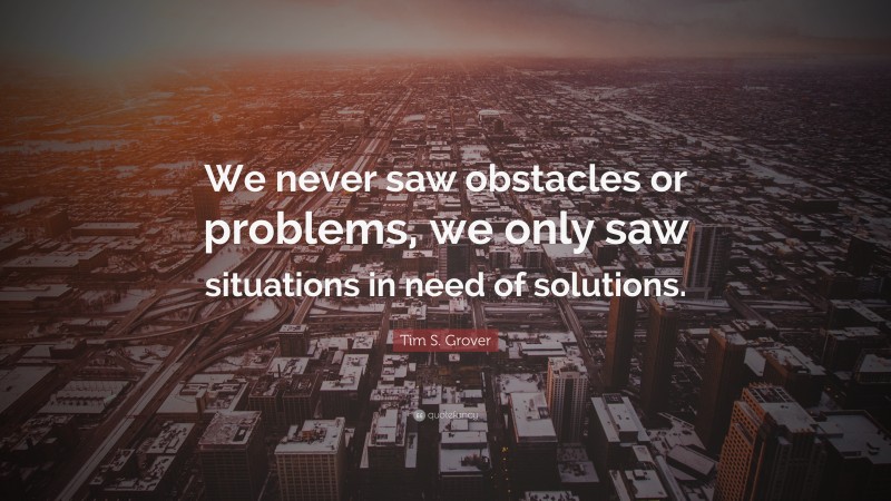 Tim S. Grover Quote: “We never saw obstacles or problems, we only saw situations in need of solutions.”