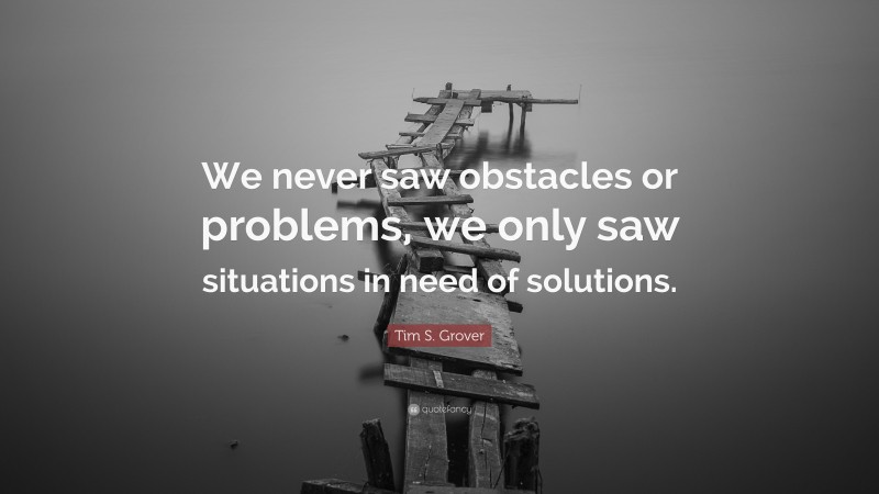 Tim S. Grover Quote: “We never saw obstacles or problems, we only saw situations in need of solutions.”