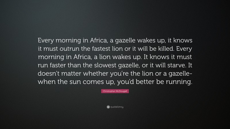 Christopher McDougall Quote: “Every morning in Africa, a gazelle wakes up, it knows it must outrun the fastest lion or it will be killed. Every morning in Africa, a lion wakes up. It knows it must run faster than the slowest gazelle, or it will starve. It doesn’t matter whether you’re the lion or a gazelle-when the sun comes up, you’d better be running.”