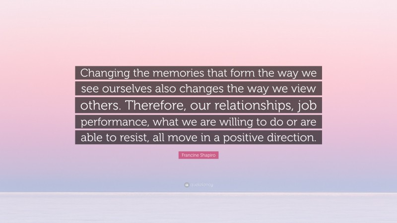 Francine Shapiro Quote: “Changing the memories that form the way we see ourselves also changes the way we view others. Therefore, our relationships, job performance, what we are willing to do or are able to resist, all move in a positive direction.”