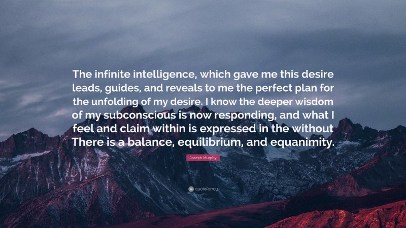 Joseph Murphy Quote: “The infinite intelligence, which gave me this desire leads, guides, and reveals to me the perfect plan for the unfolding of my desire. I know the deeper wisdom of my subconscious is now responding, and what I feel and claim within is expressed in the without There is a balance, equilibrium, and equanimity.”