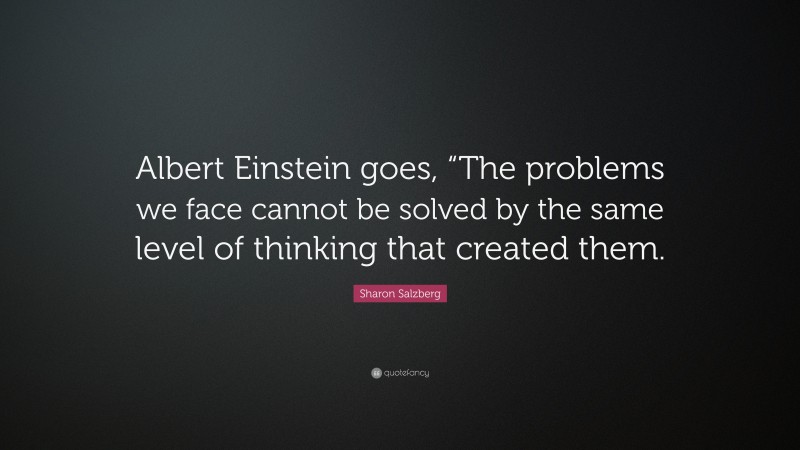 Sharon Salzberg Quote: “Albert Einstein goes, “The problems we face cannot be solved by the same level of thinking that created them.”