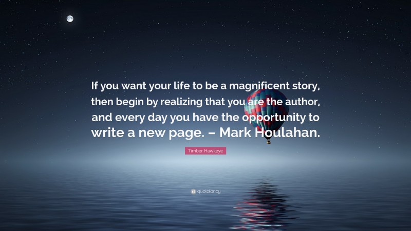 Timber Hawkeye Quote: “If you want your life to be a magnificent story, then begin by realizing that you are the author, and every day you have the opportunity to write a new page. – Mark Houlahan.”