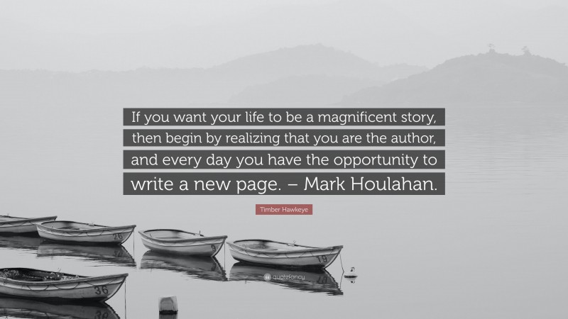 Timber Hawkeye Quote: “If you want your life to be a magnificent story, then begin by realizing that you are the author, and every day you have the opportunity to write a new page. – Mark Houlahan.”