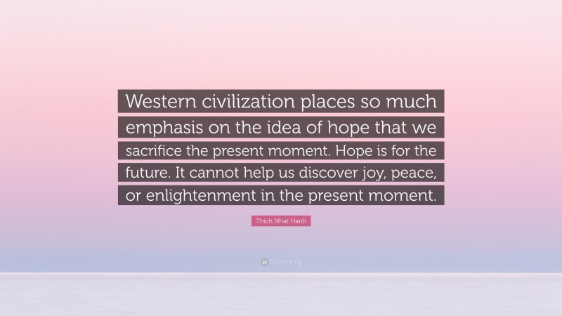 Thich Nhat Hanh Quote: “Western civilization places so much emphasis on the idea of hope that we sacrifice the present moment. Hope is for the future. It cannot help us discover joy, peace, or enlightenment in the present moment.”