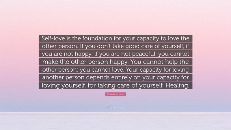 Thich Nhat Hanh Quote: “Self-love is the foundation for your capacity to love the other person. If you don’t take good care of yourself, if you are not happy, if you are not peaceful, you cannot make the other person happy. You cannot help the other person; you cannot love. Your capacity for loving another person depends entirely on your capacity for loving yourself, for taking care of yourself. Healing.”