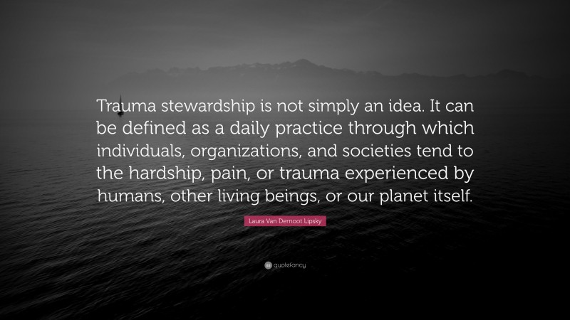 Laura Van Dernoot Lipsky Quote: “Trauma stewardship is not simply an idea. It can be defined as a daily practice through which individuals, organizations, and societies tend to the hardship, pain, or trauma experienced by humans, other living beings, or our planet itself.”