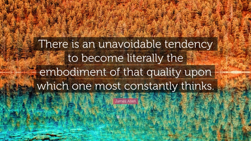 James Allen Quote: “There is an unavoidable tendency to become literally the embodiment of that quality upon which one most constantly thinks.”