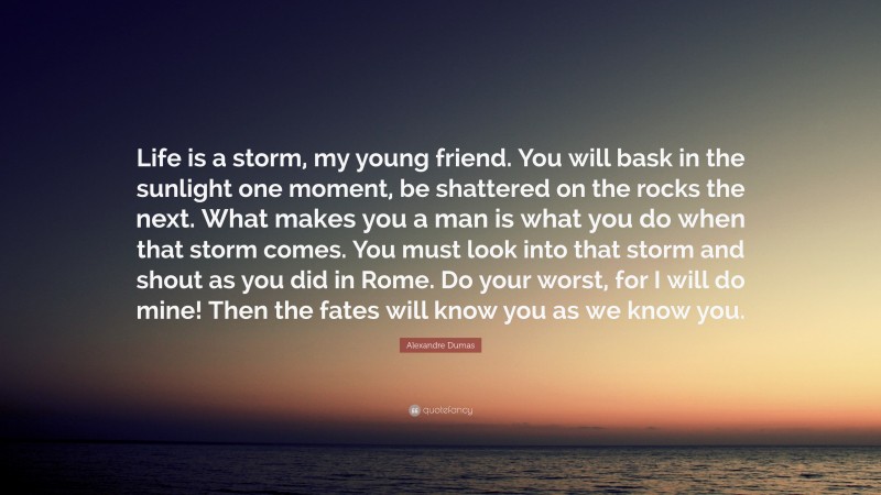 Alexandre Dumas Quote: “Life is a storm, my young friend. You will bask in the sunlight one moment, be shattered on the rocks the next. What makes you a man is what you do when that storm comes. You must look into that storm and shout as you did in Rome. Do your worst, for I will do mine! Then the fates will know you as we know you.”