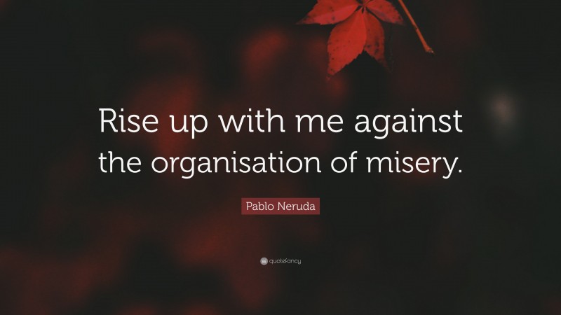 Pablo Neruda Quote: “Rise up with me against the organisation of misery.”
