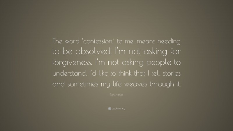 Tori Amos Quote: “The word ‘confession,’ to me, means needing to be absolved. I’m not asking for forgiveness. I’m not asking people to understand. I’d like to think that I tell stories and sometimes my life weaves through it.”