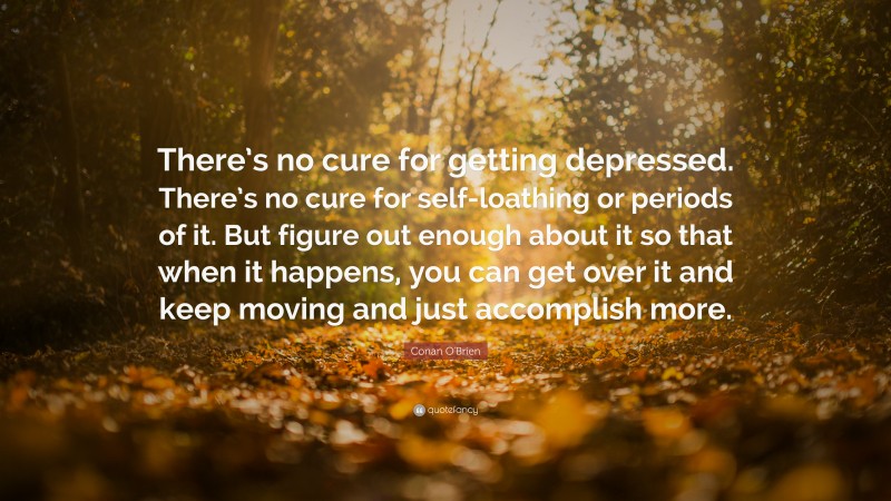 Conan O'Brien Quote: “There’s no cure for getting depressed. There’s no cure for self-loathing or periods of it. But figure out enough about it so that when it happens, you can get over it and keep moving and just accomplish more.”