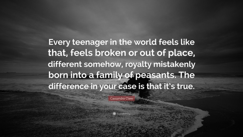 Cassandra Clare Quote: “Every teenager in the world feels like that, feels broken or out of place, different somehow, royalty mistakenly born into a family of peasants. The difference in your case is that it’s true.”