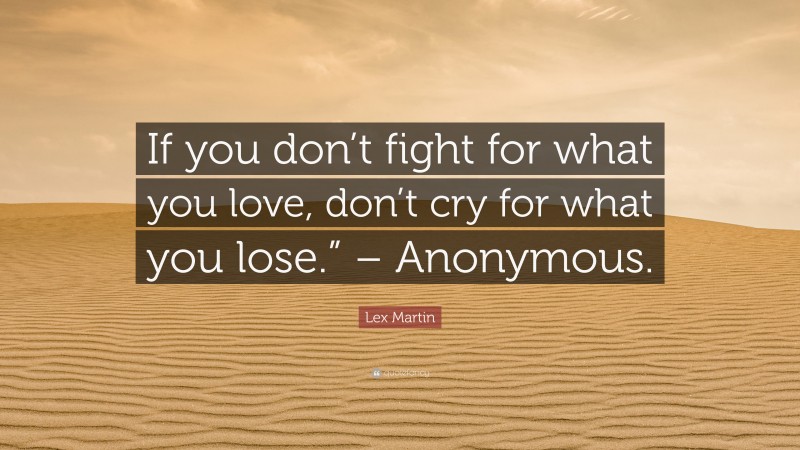 Lex Martin Quote: “If you don’t fight for what you love, don’t cry for what you lose.” – Anonymous.”