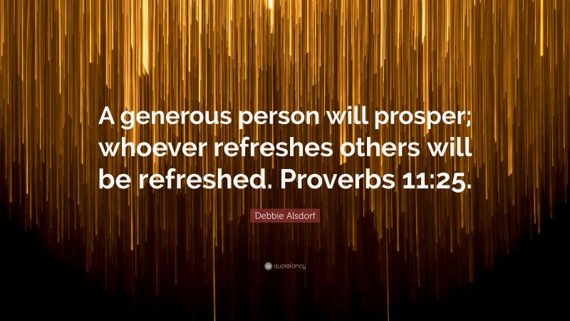 Debbie Alsdorf Quote: “A generous person will prosper; whoever refreshes others will be refreshed. Proverbs 11:25.”