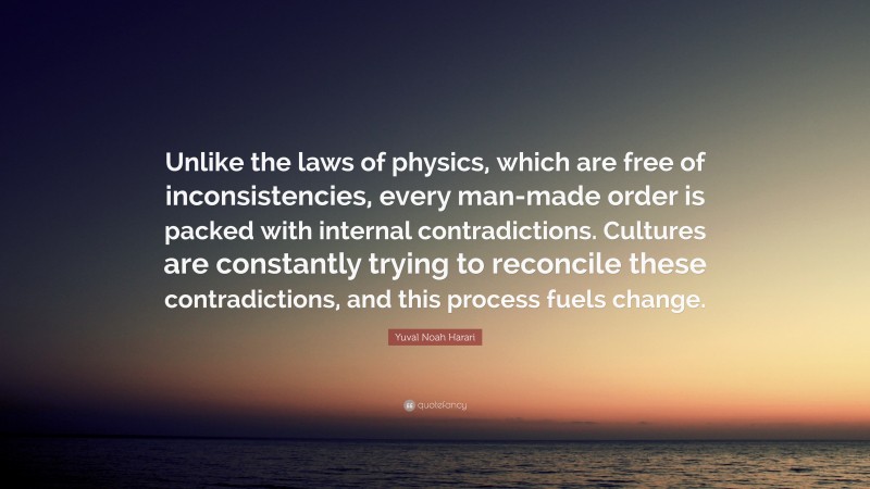 Yuval Noah Harari Quote: “Unlike the laws of physics, which are free of inconsistencies, every man-made order is packed with internal contradictions. Cultures are constantly trying to reconcile these contradictions, and this process fuels change.”