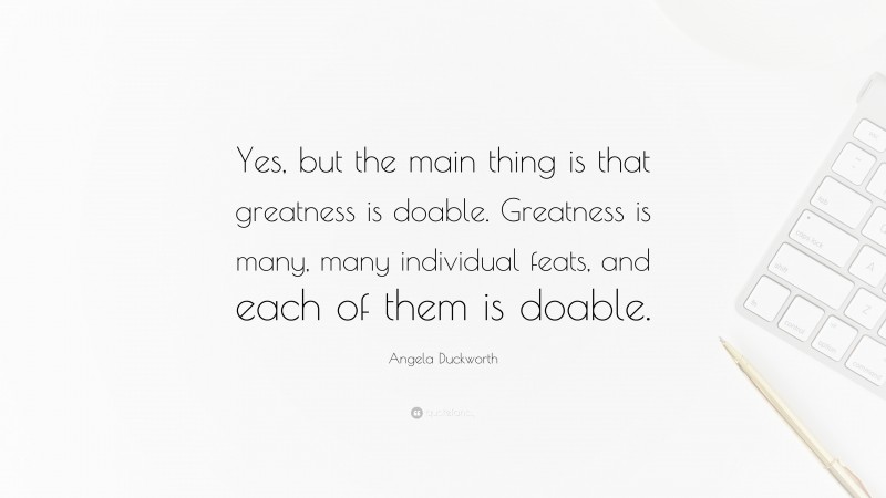 Angela Duckworth Quote: “Yes, but the main thing is that greatness is doable. Greatness is many, many individual feats, and each of them is doable.”