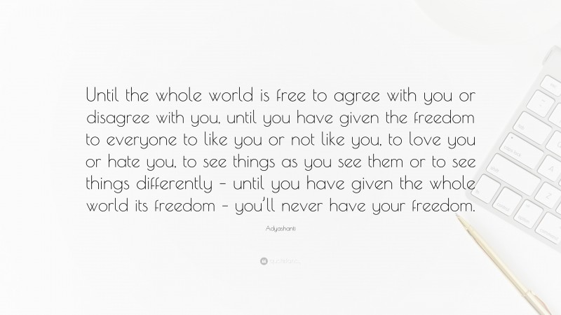 Adyashanti Quote: “Until the whole world is free to agree with you or disagree with you, until you have given the freedom to everyone to like you or not like you, to love you or hate you, to see things as you see them or to see things differently – until you have given the whole world its freedom – you’ll never have your freedom.”