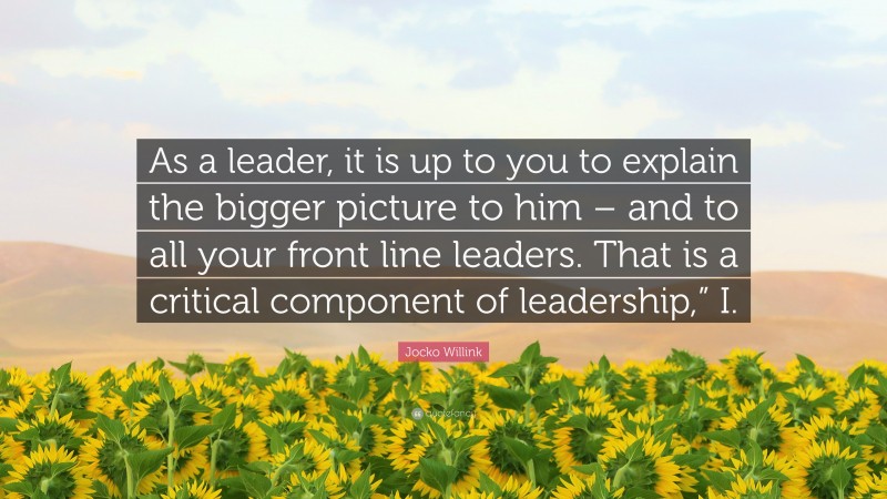 Jocko Willink Quote: “As a leader, it is up to you to explain the bigger picture to him – and to all your front line leaders. That is a critical component of leadership,” I.”