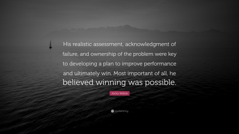 Jocko Willink Quote: “His realistic assessment, acknowledgment of failure, and ownership of the problem were key to developing a plan to improve performance and ultimately win. Most important of all, he believed winning was possible.”