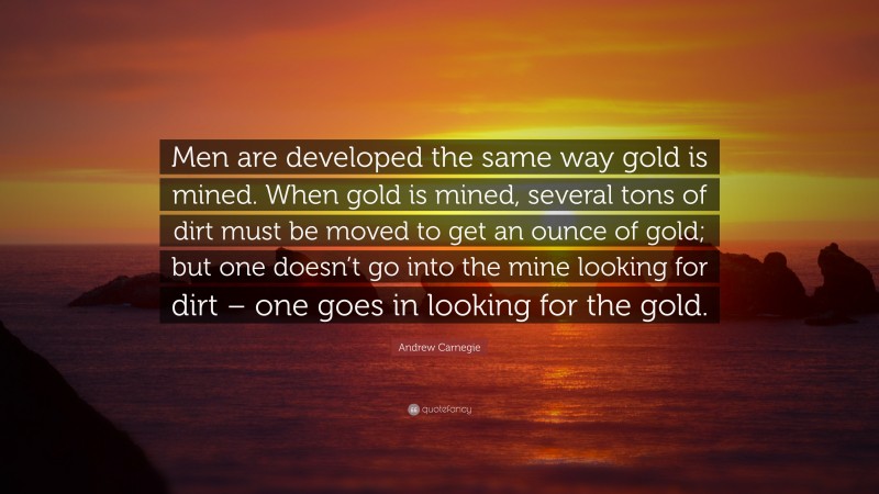 Andrew Carnegie Quote: “Men are developed the same way gold is mined. When gold is mined, several tons of dirt must be moved to get an ounce of gold; but one doesn’t go into the mine looking for dirt – one goes in looking for the gold.”