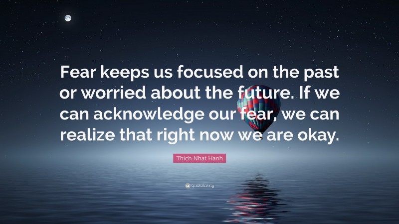 Thich Nhat Hanh Quote: “Fear keeps us focused on the past or worried about the future. If we can acknowledge our fear, we can realize that right now we are okay.”