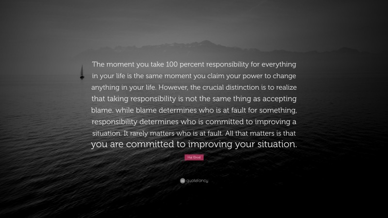 Hal Elrod Quote: “The moment you take 100 percent responsibility for everything in your life is the same moment you claim your power to change anything in your life. However, the crucial distinction is to realize that taking responsibility is not the same thing as accepting blame. while blame determines who is at fault for something, responsibility determines who is committed to improving a situation. It rarely matters who is at fault. All that matters is that you are committed to improving your situation.”
