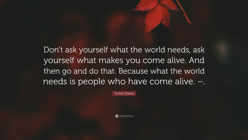 Tal Ben-Shahar Quote: “Don’t ask yourself what the world needs, ask yourself what makes you come alive. And then go and do that. Because what the world needs is people who have come alive. –.”
