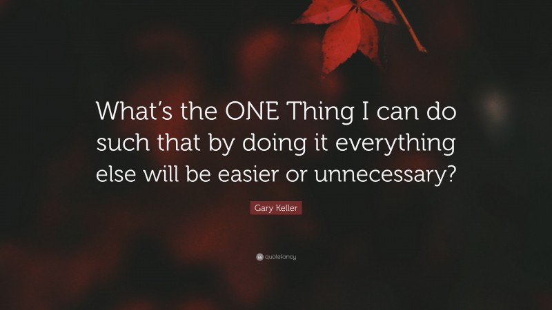Gary Keller Quote: “What’s the ONE Thing I can do such that by doing it everything else will be easier or unnecessary?”
