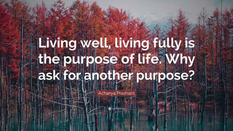 Acharya Prashant Quote: “Living well, living fully is the purpose of life. Why ask for another purpose?”