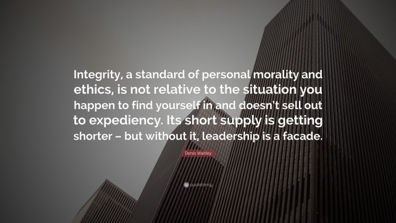 Denis Waitley Quote: “Integrity, a standard of personal morality and ethics, is not relative to the situation you happen to find yourself in and doesn’t sell out to expediency. Its short supply is getting shorter – but without it, leadership is a facade.”