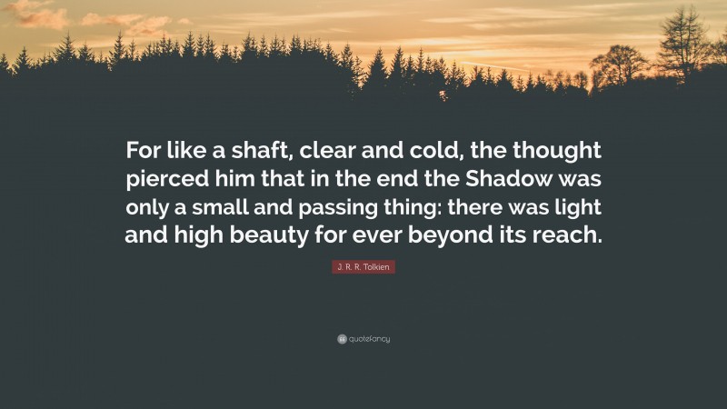J. R. R. Tolkien Quote: “For like a shaft, clear and cold, the thought pierced him that in the end the Shadow was only a small and passing thing: there was light and high beauty for ever beyond its reach.”