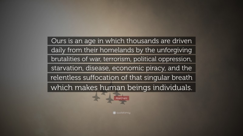 Aberjhani Quote: “Ours is an age in which thousands are driven daily from their homelands by the unforgiving brutalities of war, terrorism, political oppression, starvation, disease, economic piracy, and the relentless suffocation of that singular breath which makes human beings individuals.”